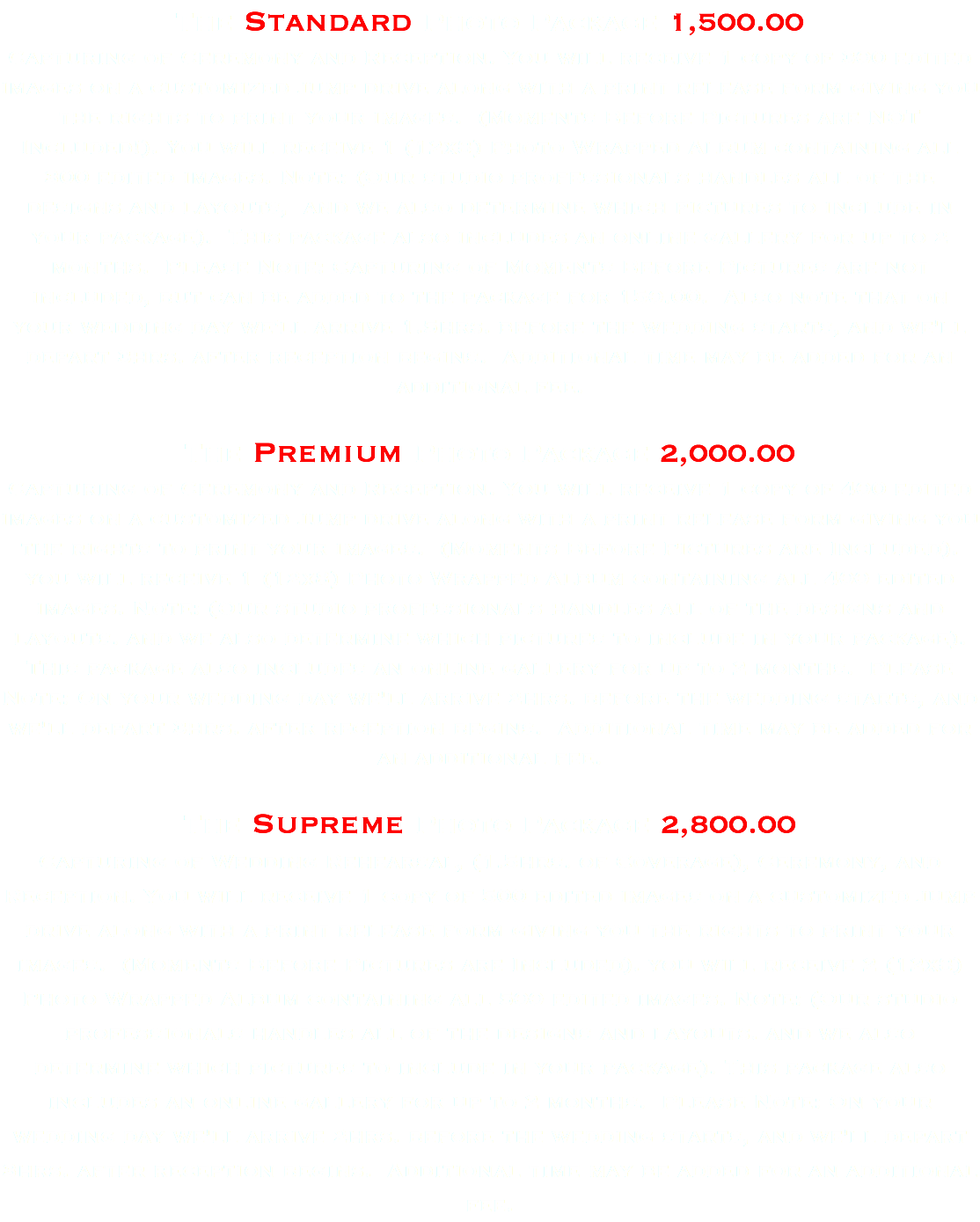 The Standard Photo Package 1,500.00 Capturing of Ceremony and Reception. You will receive 1 copy of 300 edited images on a customized jump drive along with a print release form giving you the rights to print your images. (Moments Before Pictures are NOT Included!). You will receive 1 (12x8) Photo Wrapped Album containing all 300 edited images. Note: (Our studio professionals handles all of the designs and layouts, and we also determine which pictures to include in your package). This package also includes an online gallery for up to 2 months. Please Note: Capturing of Moments Before Pictures are not included, but can be added to the package for 150.00. Also note that on your wedding day we'll arrive 1.5hrs. before the wedding starts, and we'll depart 3hrs. after reception begins. Additional time may be added for an additional fee. The Premium Photo Package 2,000.00 Capturing of Ceremony and Reception. You will receive 1 copy of 400 edited images on a customized jump drive along with a print release form giving you the rights to print your images. (Moments Before Pictures are Included). you will receive 1 (12x8) Photo Wrapped Album containing all 400 edited images. Note: (Our studio professionals handles all of the designs and layouts. and we also determine which pictures to include in your package). This package also includes an online gallery for up to 2 months. Please Note: On your wedding day we'll arrive 2hrs. before the wedding starts, and we'll depart 3hrs. after reception begins. Additional time may be added for an additional fee. The Supreme Photo Package 2,800.00 Capturing of Wedding Rehearsal, (1.5hrs. of Coverage), Ceremony, and Reception. You will receive 1 copy of 500 edited images on a customized jump drive along with a print release form giving you the rights to print your images. (Moments Before Pictures are Included). you will receive 2 (12x8) Photo Wrapped Album containing all 500 edited images. Note: (Our studio professionals handles all of the designs and layouts. and we also determine which pictures to include in your package). This package also includes an online gallery for up to 2 months. Please Note: On your wedding day we'll arrive 2hrs. before the wedding starts, and we'll depart 3hrs. after reception begins. Additional time may be added for an additional fee.