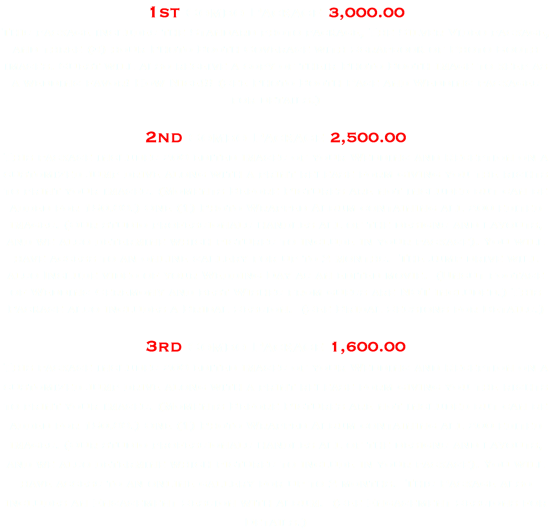 1st Combo Package 3,000.00 This package includes the Standard photo package, The Silver Video package, and three (3) hour Photo Booth Coverage with Scrapbook of Photo Booth images. Guest will also receive a copy of their Photo Booth image to keep as a wedding favor! How Nice!!! (See Photo Booth Page and Wedding packages for details.) 2nd Combo Package 2,500.00 This package includes 200 edited images of your Wedding and Reception on a customized jump drive along with a print release form giving you the rights to print your images. (Moments Before Pictures are not included but can be added for 150.00.) One (1) Photo Wrapped Album containing all 200 edited images. (Our studio professionals handles all of the designs and layouts, and we also determine which pictures to include in your package). You will have access to an online gallery for up to 2 months. The jump drive will also Include video of your Wedding Day as an edited movie. (Uncut footage of Wedding Ceremony and best Wishes from guess are NOT included.) This Package also includes a Bridal Session. (See Bridal Sessions for Details.) 3rd Combo Package 1,600.00 This package includes 200 edited images of your Wedding and Reception on a customized jump drive along with a print release form giving you the rights to print your images. (Moments Before Pictures are not included but can be added for 150.00.) One (1) Photo Wrapped Album containing all 200 edited images. (Our studio professionals handles all of the designs and layouts, and we also determine which pictures to include in your package). You will have access to an online gallery for up to 2 months. This Package also includes an Engagement Session with album. (See Engagement Sessions for Details.)