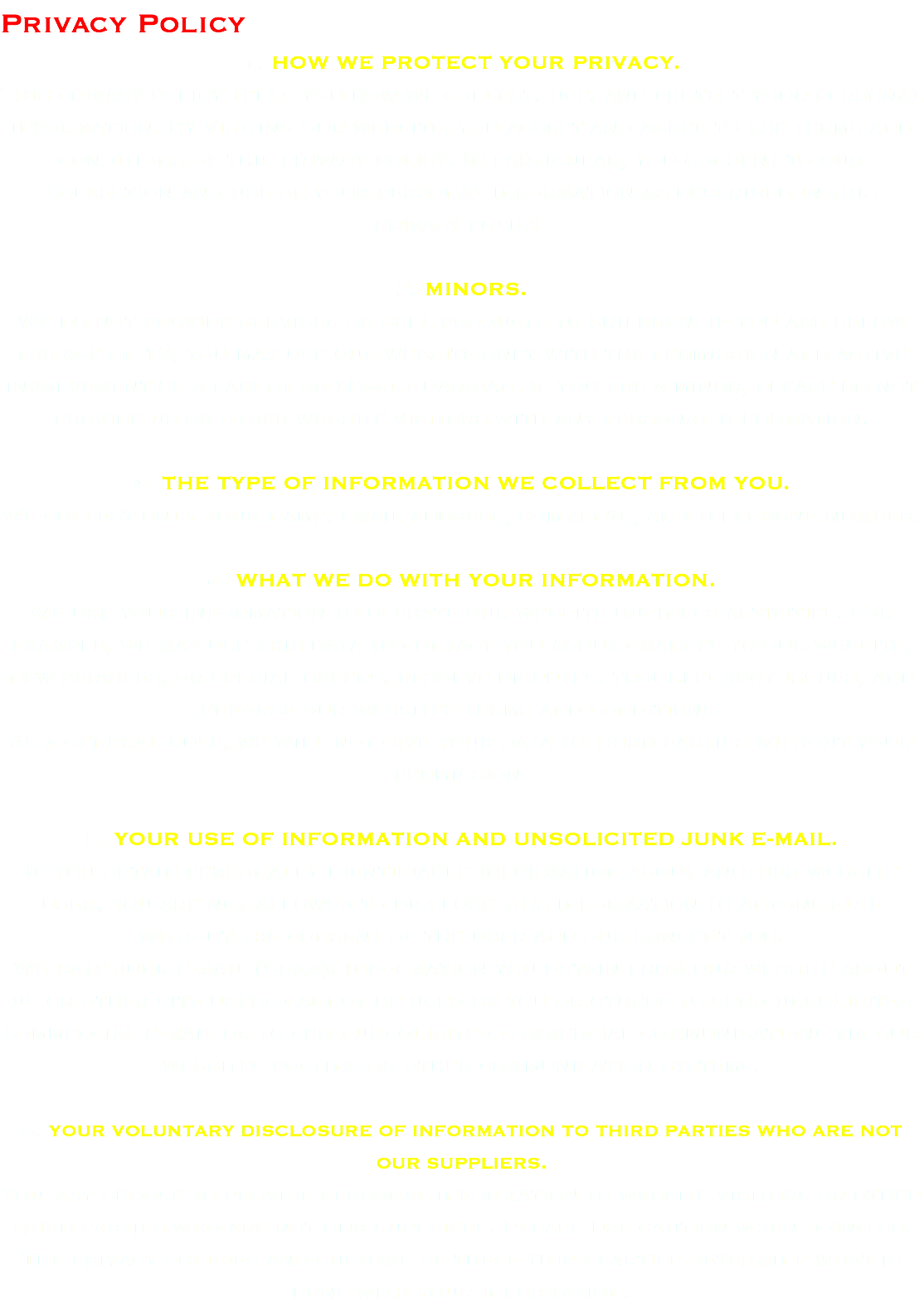 Privacy Policy 1. HOW WE PROTECT YOUR PRIVACY. This privacy policy tells you how we collect, use, and protect your personal information. By visiting our website, you accept and agree to the terms and conditions of this privacy policy. In particular, you consent to our collection and use of your personal information as described in this privacy policy. 2. MINORS. We do not provide services or sell products to children. If you are below the age of 18, you may use our website only with the permission and active involvement of a parent or legal guardian. If you are a minor, please do not provide us or other website visitors with any personal information. 3. THE TYPE OF INFORMATION WE COLLECT FROM YOU. We collect only your name, email address, comments, and telephone number. 4. WHAT WE DO WITH YOUR INFORMATION. We use your information to operate our website business activities. For example, we may use this data to contact you about changes to our website, new services, or special offers, resolve disputes, troubleshoot issues, and enforce our websites terms and conditions. As a general rule, we will not give your data to third parties without your permission. 5. YOUR USE OF INFORMATION AND UNSOLICITED JUNK E-MAIL. If you obtain personally identifiable information about another website user, you are not allowed to disclose this information to anyone else without the consent of the user and our consent too. We hate junk e-mail (Spam). Information you obtain from our website about us or other site users cannot be used by you or others to send unsolicited commercial e-mail or to send unsolicited commercial communications via our websites posting or other communication systems. 6. YOUR VOLUNTARY DISCLOSURE OF INFORMATION TO THIRD PARTIES WHO ARE NOT OUR SUPPLIERS. You may choose to provide personal information to website visitors or other third parties who are not our suppliers. Please use caution when doing so. The privacy policies and customs of these third parties determine what is done with your information.